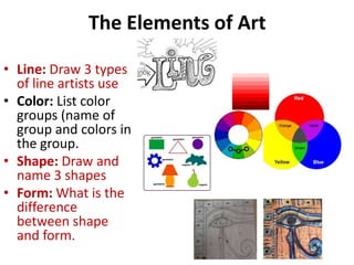 The Elements of Art
• Line: Draw 3 types
of line artists use
• Color: List color
groups (name of
group and colors in
the group.
• Shape: Draw and
name 3 shapes
• Form: What is the
difference
between shape
and form.
 