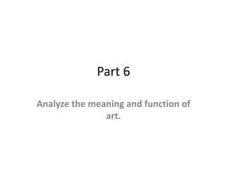 Part 6
Analyze the meaning and function of
art.
 