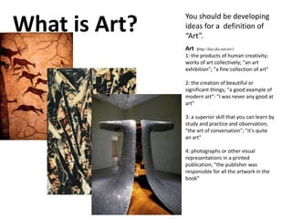 What is Art?
You should be developing
ideas for a definition of
“Art”.
Art (http://dict.die.net/art/)
1: the products of human creativity;
works of art collectively; "an art
exhibition"; "a fine collection of art"
2: the creation of beautiful or
significant things; "a good example of
modern art": "I was never any good at
art"
3: a superior skill that you can learn by
study and practice and observation;
"the art of conversation"; "it's quite
an art"
4: photographs or other visual
representations in a printed
publication; "the publisher was
responsible for all the artwork in the
book"
 