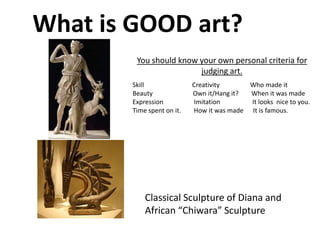 What is GOOD art?
Classical Sculpture of Diana and
African “Chiwara” Sculpture
You should know your own personal criteria for
judging art.
Skill Creativity Who made it
Beauty Own it/Hang it? When it was made
Expression Imitation It looks nice to you.
Time spent on it. How it was made It is famous.
 