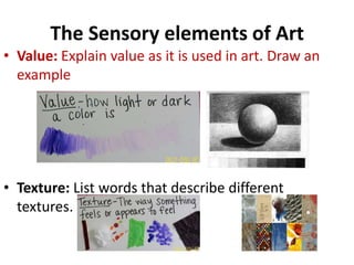 The Sensory elements of Art
• Value: Explain value as it is used in art. Draw an
example
• Texture: List words that describe different
textures.
 