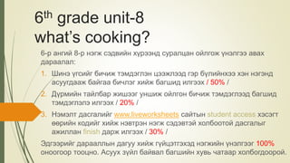 6th grade unit-8
what’s cooking?
6-р ангий 8-р нэгж сэдвийн хүрээнд суралцан ойлгож үнэлгээ авах
дараалал:
1. Шинэ үгсийг бичиж тэмдэглэн цээжлээд гэр бүлийнхээ хэн нэгэнд
асуугдааж байгаа бичлэг хийж багшид илгээх / 50% /
2. Дүрмийн тайлбар жишээг уншиж ойлгон бичиж тэмдэглээд багшид
тэмдэглэлэ илгээх / 20% /
3. Нэмэлт дасгалийг www.liveworksheets сайтын student access хэсэгт
өөрийн кодийг хийж нэвтрэн нэгж сэдэвтэй холбоотой дасгалыг
ажиллан finish дарж илгээх / 30% /
Эдгээрийг дарааллын дагуу хийж гүйцэтгэхэд нэгжийн үнэлгээг 100%
оноогоор тооцно. Асуух зүйл байвал багшийн хувь чатаар холбогдоорой.
 