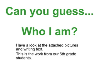 Have a look at the attached pictures and writing text.  This is the work from our 6th grade students. Can you guess... Who I am? 