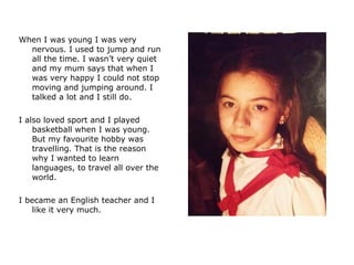 When I was young I was very nervous. I used to jump and run all the time. I wasn’t very quiet and my mum says that when I was very happy I could not stop moving and jumping around. I talked a lot and I still do.  I also loved sport and I played basketball when I was young. But my favourite hobby was travelling. That is the reason why I wanted to learn languages, to travel all over the world.  I became an English teacher and I like it very much.  