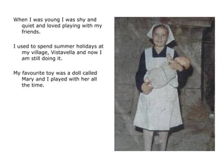When I was young I was shy and quiet and loved playing with my friends.  I used to spend summer holidays at my village, Vistavella and now I am still doing it.  My favourite toy was a doll called Mary and I played with her all the time.  