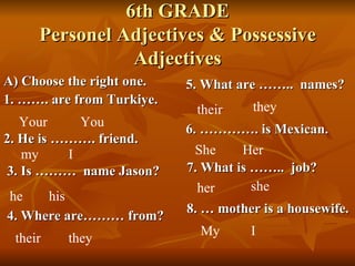 6th GRADE Personel Adjectives & Possessive Adjectives ,[object Object],[object Object],Your You 2. He is ………. friend. my I 3. Is ………  name Jason? he his 4. Where are……… from? their they 5. What are ……..  names? their they 6. …………. is Mexican. She Her 7. What is ……..  job? her she 8. … mother is a housewife. My I 