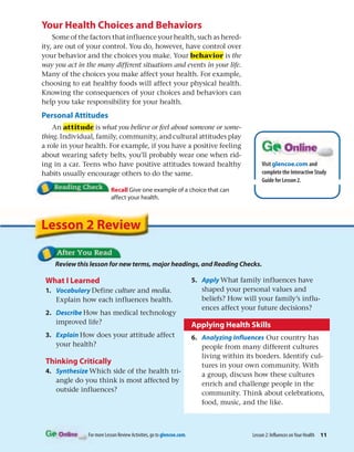 For more Lesson Review Activities, go to glencoe.com.
Your Health Choices and Behaviors
Some of the factors that influence your health, such as hered-
ity, are out of your control. You do, however, have control over
your behavior and the choices you make. Your behavior is the
way you act in the many different situations and events in your life.
Many of the choices you make affect your health. For example,
choosing to eat healthy foods will affect your physical health.
Knowing the consequences of your choices and behaviors can
help you take responsibility for your health.
Personal Attitudes
An attitude is what you believe or feel about someone or some-
thing. Individual, family, community, and cultural attitudes play
a role in your health. For example, if you have a positive feeling
about wearing safety belts, you’ll probably wear one when rid-
ing in a car. Teens who have positive attitudes toward healthy
habits usually encourage others to do the same.
Recall Give one example of a choice that can
affect your health.
Lesson 2: Influences onYour Health 11
Visit glencoe.com and
complete the Interactive Study
Guide for Lesson 2.
What I Learned
1. Vocabulary Define culture and media.
Explain how each influences health.
2. Describe How has medical technology
improved life?
3. Explain How does your attitude affect
your health?
Thinking Critically
4. Synthesize Which side of the health tri-
angle do you think is most affected by
outside influences?
5. Apply What family influences have
shaped your personal values and
beliefs? How will your family’s influ-
ences affect your future decisions?
Applying Health Skills
6. Analyzing Influences Our country has
people from many different cultures
living within its borders. Identify cul-
tures in your own community. With
a group, discuss how these cultures
enrich and challenge people in the
community. Think about celebrations,
food, music, and the like.
Review this lesson for new terms, major headings, and Reading Checks.
Lesson 2 Review
 
