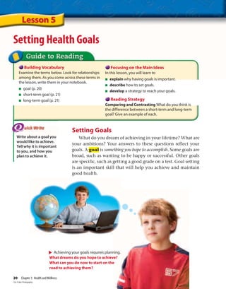 Lesson 5
Setting Health Goals
Building Vocabulary
Examine the terms below. Look for relationships
among them. As you come across these terms in
the lesson, write them in your notebook.
■ goal (p. 20)
■ short-term goal (p. 21)
■ long-term goal (p. 21)
Focusing on the Main Ideas
In this lesson, you will learn to
■ explain why having goals is important.
■ describe how to set goals.
■ develop a strategy to reach your goals.
Reading Strategy
Comparing and Contrasting What do you think is
the difference between a short-term and long-term
goal? Give an example of each.
Write about a goal you
would like to achieve.
Tell why it is important
to you, and how you
plan to achieve it.
Setting Goals
What do you dream of achieving in your lifetime? What are
your ambitions? Your answers to these questions reflect your
goals. A goal is something you hope to accomplish. Some goals are
broad, such as wanting to be happy or successful. Other goals
are specific, such as getting a good grade on a test. Goal setting
is an important skill that will help you achieve and maintain
good health.
Achieving your goals requires planning.
What dreams do you hope to achieve?
What can you do now to start on the
road to achieving them?
20 Chapter 1: Health andWellness
Tim Fuller Photography
 