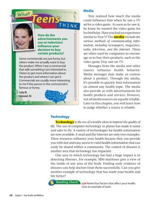 Media
Troy realized how much the media
could influence him when he saw a TV
ad for a video game. As soon as he saw it,
he knew he wanted the video game for
hisbirthday.Haveyouhadanexperience
similar to Troy’s? The media include the
various methods of communicating infor-
mation, including newspapers, magazines,
radio, television, and the Internet. These
are often used by companies to encour-
age us to buy their products, such as the
video game Troy saw on TV.
Messages from the media and other
sources influence health behavior.
Media messages may make us curious
about a product. Through the media,
it’s possible to quickly find information
on almost any health topic. The media
also provide us with advertisements for
health products and services. However,
not all media sources are equally reliable.
Later in this chapter, you will learn how
to judge whether a source is reliable.
Technology
Technology is the use of scientific ideas to improve the quality of
life. The use of computer technology in planes has made it easier
and safer to fly. A variety of technologies for health information
are now available. E-mail and the Internet are only two examples.
These resources influence your health because they can provide
you with fast and easy access to valid health information that can
easily be shared within a community. The control of diseases is
another area that technology has impacted.
One area in which technology has had a huge impact is in
detecting illnesses. For example, MRI machines give a view of
the inside of any area of the body. Finding early evidence of
diseases can help doctors treat them successfully. Can you give
another example of technology that has made your health and
life better?
List Name four factors that affect your health.
Give an example of each.
10 Chapter 1: Your Health andWellness
How do the
advertisements you
see on television
influence your
decision to buy
certain products?
Some commercials are just funny, but
others make me actually want to buy
the product. When I see a commercial
that sells something I am interested in,
I listen to get more information about
the product and where I can get it.
Commercials are usually more interesting
to me if the person in the commercial is
famous or funny.
Caity M.
Linwood, NJ
 
