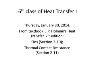 6th class of Heat Transfer I
Thursday, January 30, 2014:
From textbook: J.P. Holman’s Heat
Transfer, 7th edition:
Fins (Section 2-10);
Thermal Contact Resistance
(Section 2-11)
 