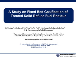 Air & Waste Engineering Laboratory
YONSEI UNIVERSITY
A Study on Fixed Bed Gasification of
Treated Solid Refuse Fuel Residue
M. T. Alam1
, J. S. Lee1
, W. S. Yang1
, S. W. Park1
, J. J. Kang1
, S. Y. Lee1
, Y. C. Seo1*
,
S. R. Chennamaneni2
, V. K. Kandasamy2
1
Department of Environmental Engineering, Yonsei University, Republic of Korea
2
CHOGEN POWERS, Phase 1, Paigah Colony, S.P. Road, Secunderabad, India
*Corresponding author: seoyc@yonsei.ac.kr
6th
International Conference on Solid Waste Management
Jadavpur University, Kolkata, India
24-26 November, 2016
 