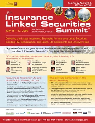 Register by April 24th &
                                                                                                                 SAVE up to $798!



      6th
  Insurance
  Linked Securities
                                                                                      Summit
                                                                                                                                           TM
                                               The Fairmont
  July 15 – 17, 2009                           Southampton, Bermuda


  Delivering the Latest Investment Strategies for Insurance Linked Securities
  including P&C Securitization, Cat Bonds, Life Settlements and Longevity Risks

  “A great conference in a great location. Rarely is networking as enjoyable as at IQPC’s
         excellent ILS Summit in Bermuda.” - Craig Seitel, CEO, Abacus Settlements

  50+ industry-leading speakers, including the following ILS
  innovators & investors:
           John Berger                         Steven Bloom                           Thomas Schmitt                   Paul Schultz
           President & CEO                     Senior Portfolio Analyst               Managing Partner                 President, Investment
           Harbor Point Re                     APG Investments                        Augur Capital                    Banking AON Benfield

           Matthew Elderfield                  Bernard Van der Stichele               John Seo                         Steven Vestbirk
           CEO                                 Portfolio Manager                      Managing                         CEO
           Bermuda Monetary                    Ontario Teachers’ Pension              Principle                        Royal Ark Asset
           Authority                           Plan Board                             Fermat Investments               Management



  Featuring 2 Tracks for Life and                                          The only ILS conference in the
  Non-Life ILS, Enabling You to:                                           world delivering…
      Examine the future of the liquidity landscape for insurance              300 senior decision-makers from institutional investors, hedge
  •                                                                        •

      linked securities                                                        funds, asset managers, insurance & reinsurance companies, brokers,
                                                                               banks and law firms
      Get the full benefit of new investor safeguards and
  •

      collateral management techniques for catastrophe bonds                   Dedicated conference tracks for the life and non-life sides of
                                                                           •

                                                                               the ILS fence, allowing you to maximize your learning
      Leverage the most effective diversification and analytics
  •
                                                                               opportunities throughout the 3-day event
      tools to optimize your investment portfolio
                                                                               Interactive roundtable sessions on your most pressing issues,
                                                                           •
      Harness innovations in synthetic products, ILWs, exchange-
  •
                                                                               enabling you to brainstorm solutions with your peers
      traded products, and risk modeling techniques
                                                                               More than 20 hours of extended networking opportunities,
                                                                           •
      Achieve visibility over changing LE estimates and understand
  •
                                                                               ensuring you walk away with valuable new contacts from the industry
      the implications for your existing and future life settlement
      portfolios                                                               50+ industry-leading speakers, delivering more content on ILS
                                                                           •

                                                                               than any other event in the world
      Understanding the impact of regulatory changes on the sector
  •




  Major Sponsors                    Sponsors                                                                      Media Partners




Register Today! Call : Dhaval Thakur @ +1-416-597-4754 or Email - dhaval.thakur@iqpc.com
 