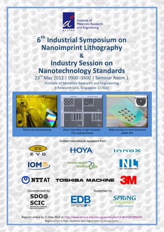 th
             6 Industrial Symposium on
              Nanoimprint Lithography
                                               &
                 Industry Session on
              Nanotechnology Standards
           23rd May 2012 | 0900 -1600 | Seminar Room 1
                    Institute of Materials Research and Engineering
                           3 Research Link, Singapore 117602




Roll-to-roll nanoimprinting     Direct imprinting of high resolution   Water pinning on nano-structured
                                        TiO2 nanostructures                       plastic film


                              Invited international speakers from:




    Co-organised by:                                         Supported by:




Register online by 21 May 2012 at http://www.imre.a-star.edu.sg/events.php?id=B531O538N534
                   Registration is free, however pre-registration is compulsory.
 