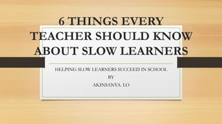 6 THINGS EVERY
TEACHER SHOULD KNOW
ABOUT SLOW LEARNERS
HELPING SLOW LEARNERS SUCCEED IN SCHOOL
BY
AKINSANYA. I.O
 