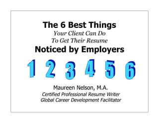 The 6 Best Things
Your Client Can Do
To Get Their Resume
Noticed by Employers
Maureen Nelson, M.A.
Certified Professional Resume Writer
Global Career Development Facilitator
Maureen Nelson, M.A.
Certified Professional Resume Writer
Global Career Development Facilitator
 
