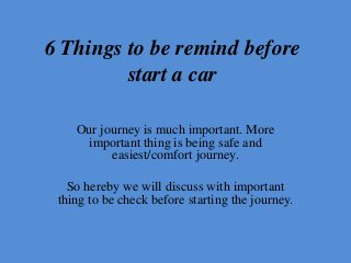 6 Things to be remind before
start a car
Our journey is much important. More
important thing is being safe and
easiest/comfort journey.
So hereby we will discuss with important
thing to be check before starting the journey.
 
