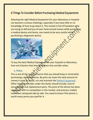 6 Things To Consider Before Purchasing Medical Equipments
Selecting the right Medical Equipment for your laboratory or hospital
can become a serious challenge, especially if you have little or no
knowledge of how to go about it. The market is full of fraudsters who
are trying to defraud you of your hard-earned money while purchasing
a medical device and hence, one needs to be very careful while
purchasing a diagnostic device.
To buy the best Medical Equipment for your hospital or laboratory,
here are 6 factors that should be given due conside ration.
1. Price:
This is one of the major concerns that you should keep in mind while
purchasing a medical device. By price we mean the total amount of
money it costs to install, run and maintain the Patient Equipment.
Other items to consider under this factor should include; Cost of
consumables and replacement parts, The price of the device has been
compared with its competition in the market, and previous models
have been compared side by side. You need to know if the device is
worth every penny you paid for it.
 
