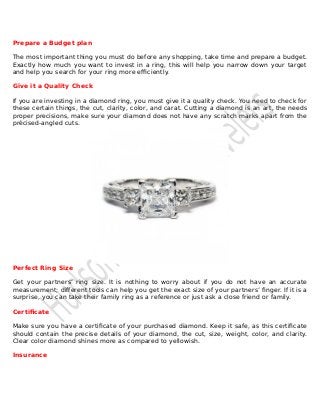 Prepare a Budget plan
The most important thing you must do before any shopping, take time and prepare a budget.
Exactly how much you want to invest in a ring, this will help you narrow down your target
and help you search for your ring more efficiently.
Give it a Quality Check
If you are investing in a diamond ring, you must give it a quality check. You need to check for
these certain things, the cut, clarity, color, and carat. Cutting a diamond is an art, the needs
proper precisions, make sure your diamond does not have any scratch marks apart from the
précised-angled cuts.
Perfect Ring Size
Get your partners’ ring size. It is nothing to worry about if you do not have an accurate
measurement; different tools can help you get the exact size of your partners’ finger. If it is a
surprise, you can take their family ring as a reference or just ask a close friend or family.
Certificate
Make sure you have a certificate of your purchased diamond. Keep it safe, as this certificate
should contain the precise details of your diamond, the cut, size, weight, color, and clarity.
Clear color diamond shines more as compared to yellowish.
Insurance
 