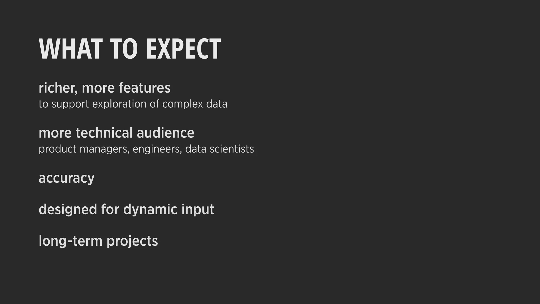 WHAT TO EXPECT
richer, more features
to support exploration of complex data
more technical audience
product managers, engineers, data scientists
accuracy
designed for dynamic input
long-term projects
 