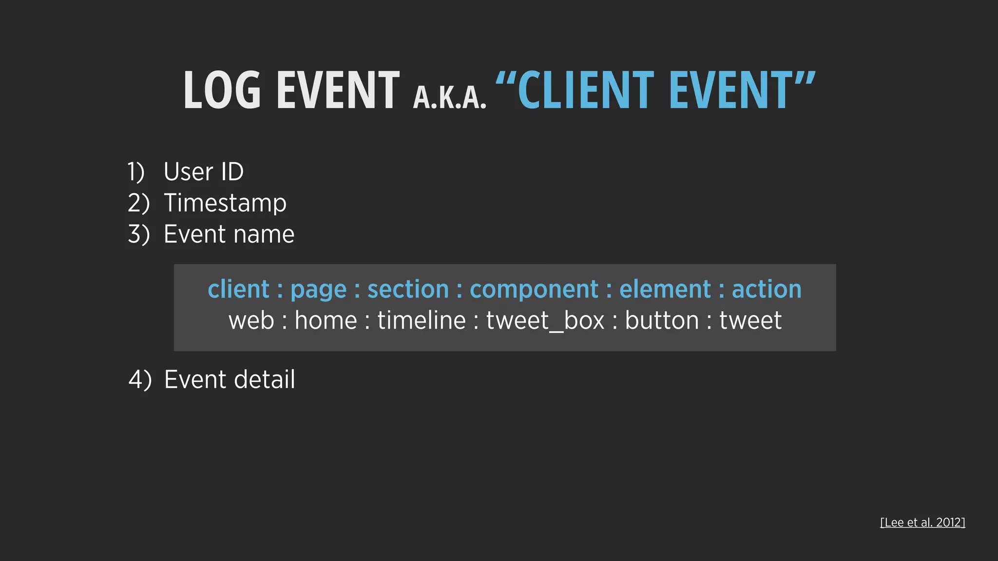 LOG EVENT A.K.A. “CLIENT EVENT”
client : page : section : component : element : action
web : home : timeline : tweet_box : button : tweet
1) User ID
2) Timestamp
3) Event name
4) Event detail
[Lee et al. 2012]
 