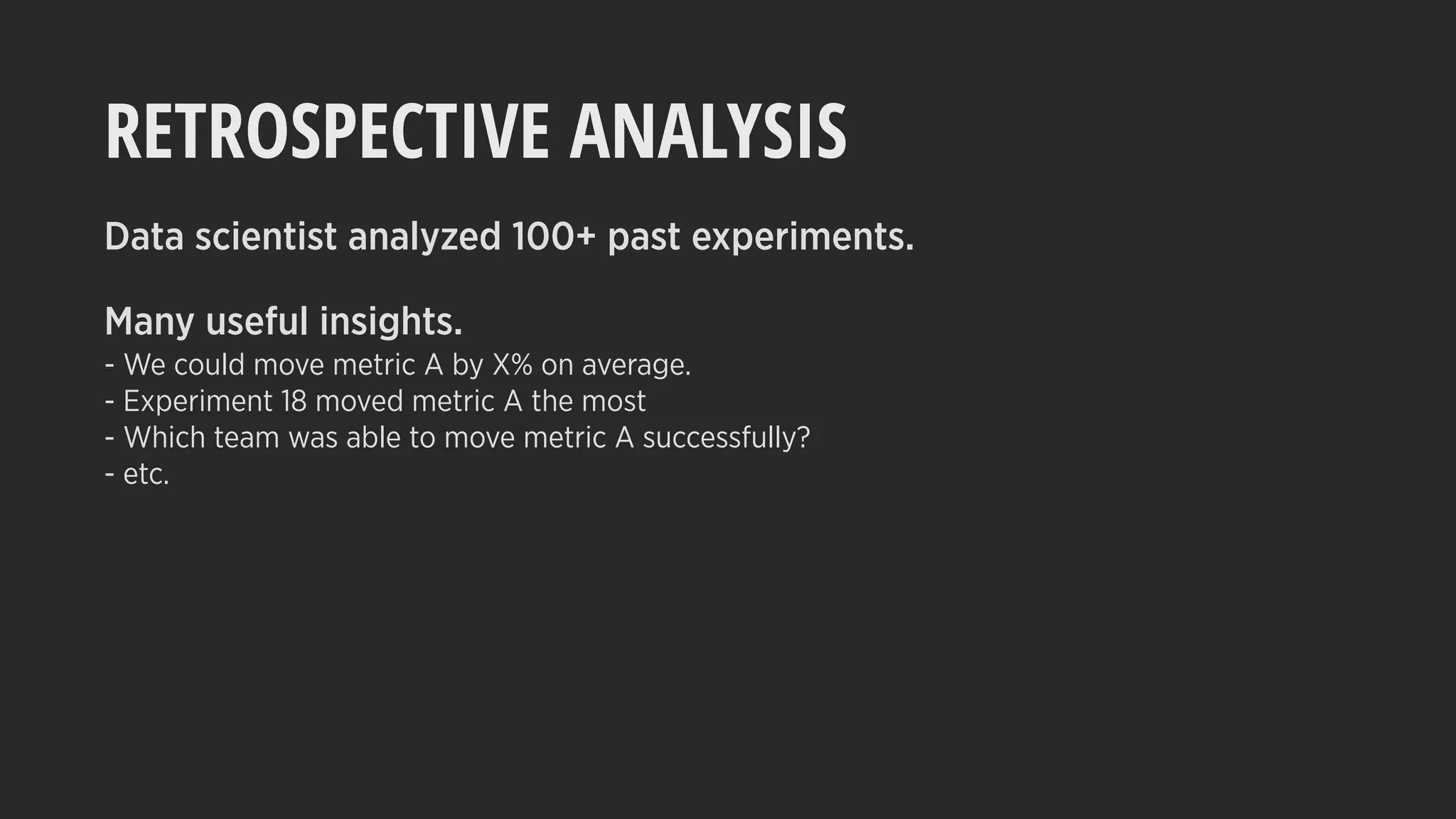RETROSPECTIVE ANALYSIS
Data scientist analyzed 100+ past experiments.
Many useful insights.
- We could move metric A by X% on average.
- Experiment 18 moved metric A the most
- Which team was able to move metric A successfully?
- etc.
 