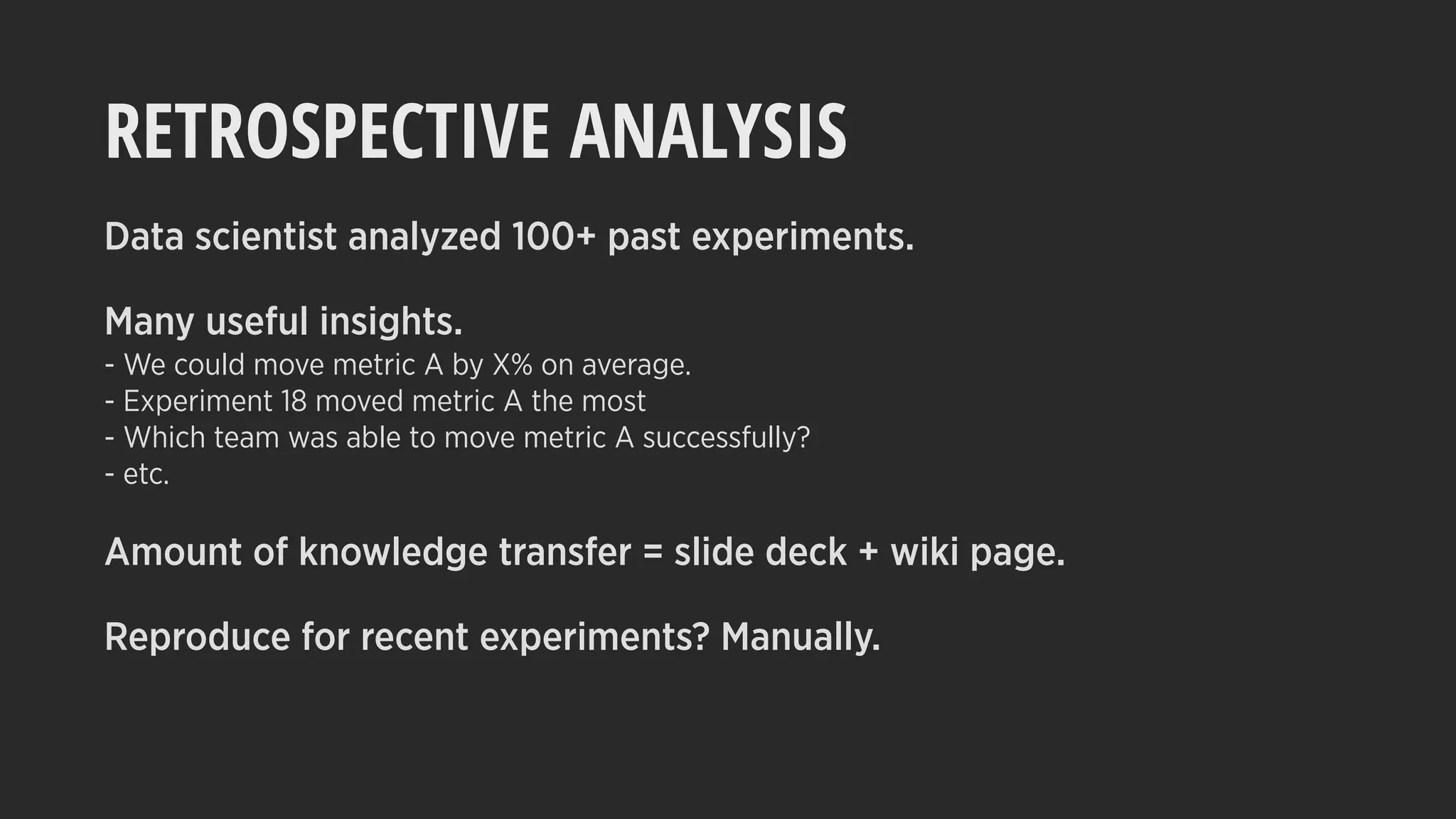 RETROSPECTIVE ANALYSIS
Data scientist analyzed 100+ past experiments.
Many useful insights.
- We could move metric A by X% on average.
- Experiment 18 moved metric A the most
- Which team was able to move metric A successfully?
- etc.
Amount of knowledge transfer = slide deck + wiki page.
Reproduce for recent experiments? Manually.
 