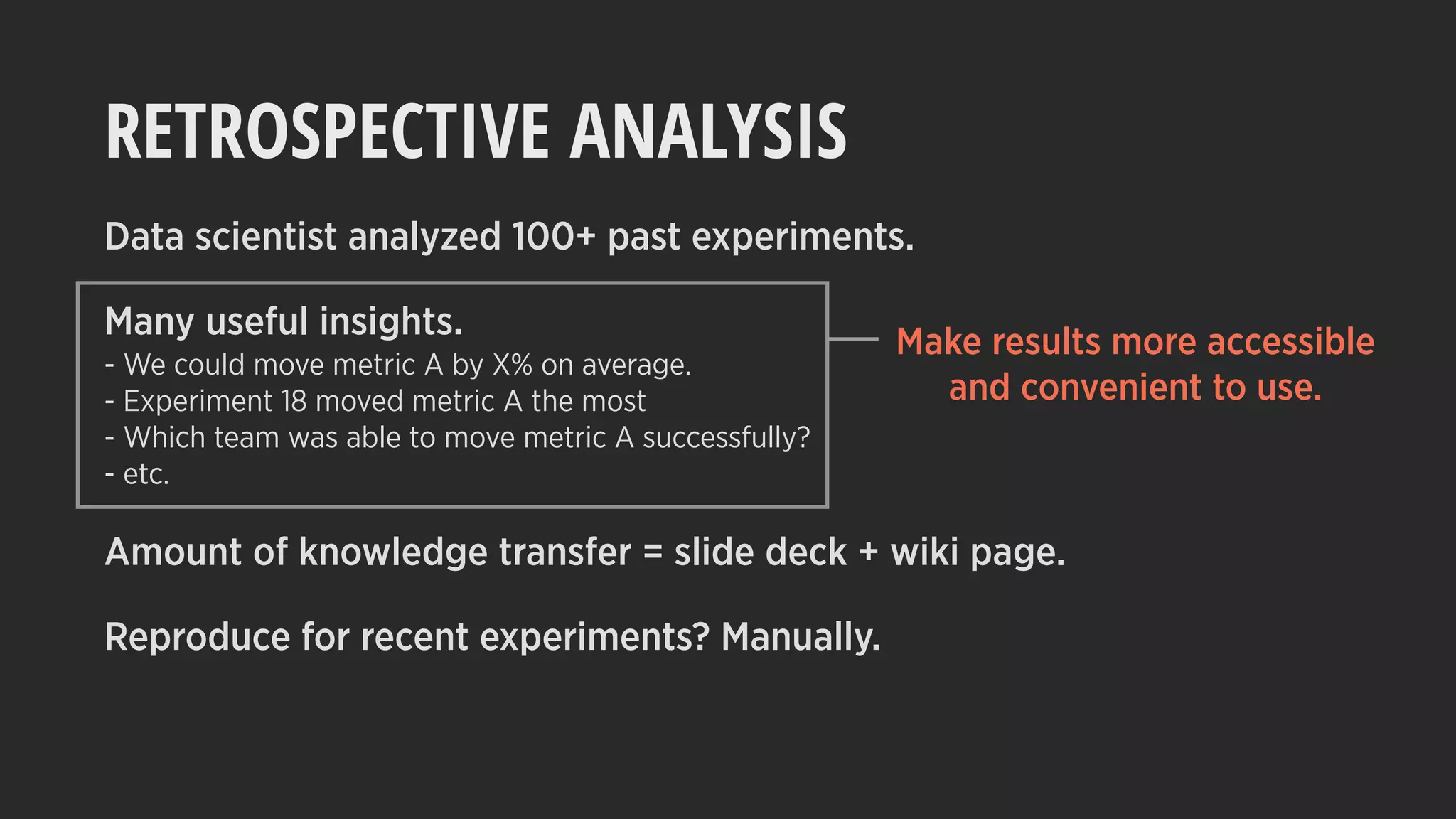 RETROSPECTIVE ANALYSIS
Data scientist analyzed 100+ past experiments.
Many useful insights.
- We could move metric A by X% on average.
- Experiment 18 moved metric A the most
- Which team was able to move metric A successfully?
- etc.
Amount of knowledge transfer = slide deck + wiki page.
Reproduce for recent experiments? Manually.
Make results more accessible
and convenient to use.
 