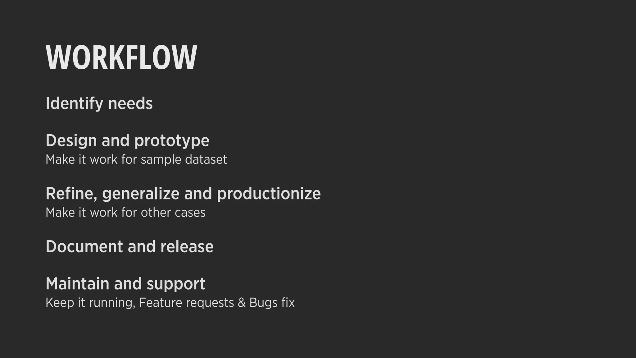 WORKFLOW
Identify needs
Design and prototype
Make it work for sample dataset
Reﬁne, generalize and productionize
Make it work for other cases
Document and release
Maintain and support
Keep it running, Feature requests & Bugs ﬁx
 