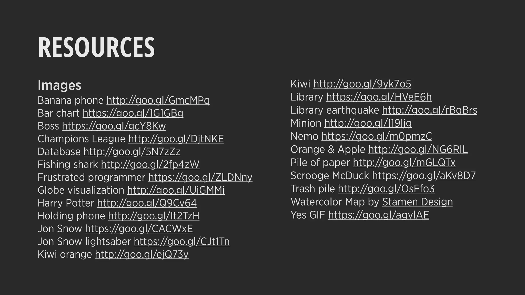 RESOURCES
Images
Banana phone http://goo.gl/GmcMPq
Bar chart https://goo.gl/1G1GBg
Boss https://goo.gl/gcY8Kw
Champions League http://goo.gl/DjtNKE
Database http://goo.gl/5N7zZz
Fishing shark http://goo.gl/2fp4zW
Frustrated programmer https://goo.gl/ZLDNny
Globe visualization http://goo.gl/UiGMMj
Harry Potter http://goo.gl/Q9Cy64
Holding phone http://goo.gl/It2TzH
Jon Snow https://goo.gl/CACWxE
Jon Snow lightsaber https://goo.gl/CJt1Tn
Kiwi orange http://goo.gl/ejQ73y
Kiwi http://goo.gl/9yk7o5
Library https://goo.gl/HVeE6h
Library earthquake http://goo.gl/rBqBrs
Minion http://goo.gl/I19Ijg
Nemo https://goo.gl/m0pmzC
Orange & Apple http://goo.gl/NG6RIL
Pile of paper http://goo.gl/mGLQTx
Scrooge McDuck https://goo.gl/aKv8D7
Trash pile http://goo.gl/OsFfo3
Watercolor Map by Stamen Design
Yes GIF https://goo.gl/agvlAE
 