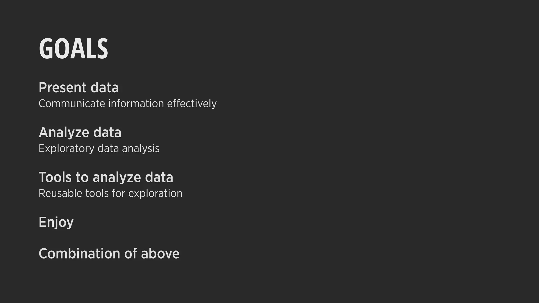 GOALS
Present data
Communicate information effectively
Analyze data
Exploratory data analysis
Tools to analyze data
Reusable tools for exploration
Enjoy
Combination of above
 