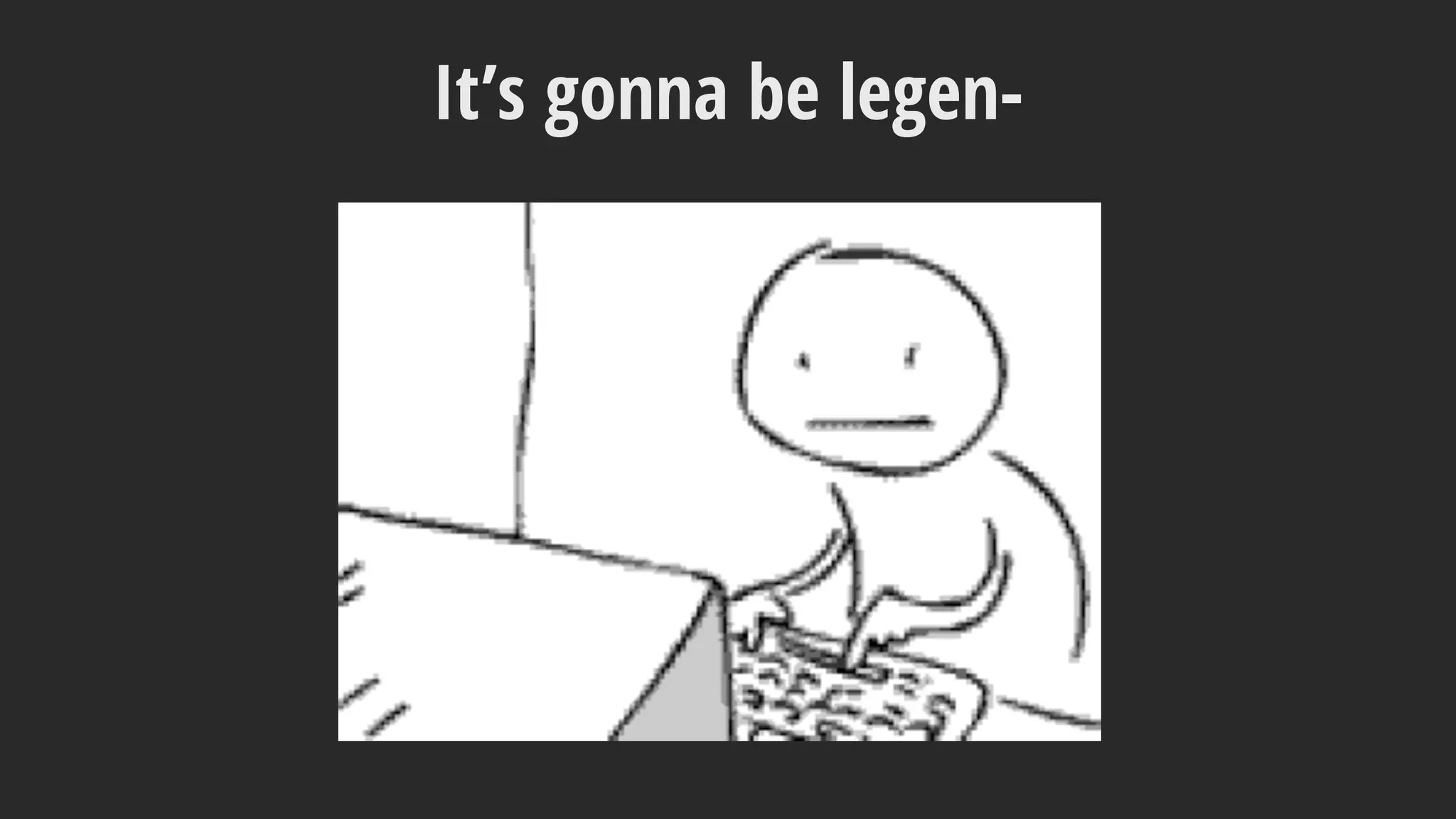 It’s gonna be legen-
 