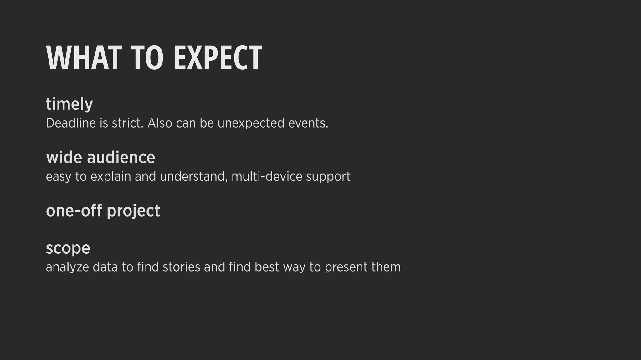 WHAT TO EXPECT
timely
Deadline is strict. Also can be unexpected events.
wide audience
easy to explain and understand, multi-device support
one-off project
scope
analyze data to ﬁnd stories and ﬁnd best way to present them
 