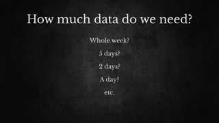 How much data do we need?
Whole week?
5 days?
2 days?
A day?
etc.
 