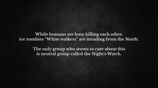 While humans are busy killing each other,
ice zombies “White walkers” are invading from the North.
The only group who seems to care about this
is neutral group called the Night’s Watch.
 