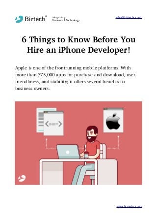 sales@biztechcs.com
6 Things to Know Before You
Hire an iPhone Developer!
Apple is one of the frontrunning mobile platforms. With 
more than 775,000 apps for purchase and download, user­
friendliness, and stability; it offers several benefits to 
business owners. 
www.biztechcs.com
 