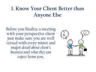 1. Know Your Client Better than
Anyone Else
Before you finalize a meeting
with your perspective client
just make sure you are well
versed with every minor and
major detail about client’s
business and what they can
expect from you.
 