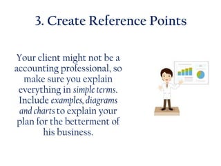 3. Create Reference Points
Your client might not be a
accounting professional, so
make sure you explain
everything in simple terms.
Include examples, diagrams
and charts to explain your
plan for the betterment of
his business.
 