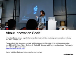 About Innovation Social
Innovation Social aims to unpick what Innovation means for the marketing communications
industry and make sense of it all.
This wonderful half day event was held at LBiDigitas on the 26th June 2014 and featured
speakers from BBH, Wolf Ollins, Albion, Smithery, & DigitasLBi discussing driving innovation
across the industry.
ﬁnd out more @Innovationsoc
www.innovationdisorder.com
thanks to @NadsBads and everyone who was involved @EvolverHQ
 