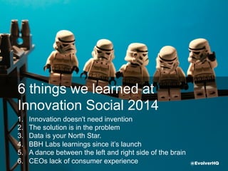 6 things we learned at
Innovation Social 2014
1.  Innovation doesn't need invention
2.  The solution is in the problem
3.  Data is your North Star.
4.  Keep it light, fresh & fun
5.  Tenacity beats bureaucracy
6.  CEOs need consumer experience @EvolverHQ
 