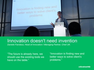 Innovation doesn't need invention
Daniele Fiandaca, Head of Innovation / Managing Partner, Cheil UK.
“The future is already here, we
should use the existing tools
we have on the table.”
“Innovation is ﬁnding new
and better ways to solve
client’s problems.”
@EvolverHQ
 