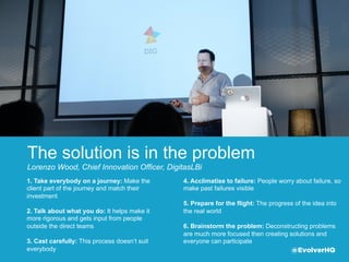 The solution is in the problem
Lorenzo Wood, Chief Innovation Oﬃcer, DigitasLBi
4. Acclimatise to failure: People worry about failure,
so make past failures visible  
5. Prepare for the ﬂight: The progress of the idea
into the real world
6. Brainstorm the problem: Deconstructing
problems are much more focused then creating
solutions and everyone can participate
1. Take everybody on a journey: Make the
client part of the journey and match their
investment   
2. Talk about what you do: It helps make it
more rigorous and gets input from people
outside the direct teams
3. Cast carefully: This process doesn’t suit
everybody @EvolverHQ
 