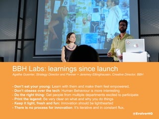 BBH Labs: Keep it light, fresh & fun
Agathe Guerrier, Strategy Director and Partner + Jeremey Ettinghausen, Creative Director, BBH
- Don’t eat your young: Learn with them and make them feel empowered.
- Don’t obsess over the tech: Human Behaviour is more interesting
- Do the right thing: Get people from multiple departments excited to participate 
- Print the legend: Be very clear on what and why you do things  
- Keep it light, fresh and fun: Innovation should be lighthearted
- There is no process for innovation: It’s iterative and in constant ﬂux.
@EvolverHQ
 
