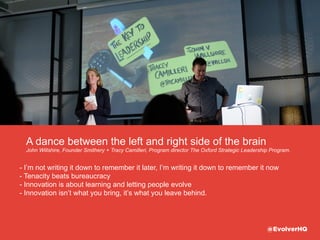 - I’m not writing it down to remember it later, I’m writing it down to remember it now
- Innovation is about learning and letting people evolve
- Innovation isn’t what you bring, it’s what you leave behind.
See the full deck on slideshare here
“Innovation on the Fringes - The Key To Leadership”
http://www.slideshare.net/gamages/innovation-at-the-fringe-the-key-to-leadership
Tenacity beats bureaucracy
John Willshire, Founder Smithery + Tracy Camilleri, Program director The Oxford Strategic Leadership Program.
@EvolverHQ
 