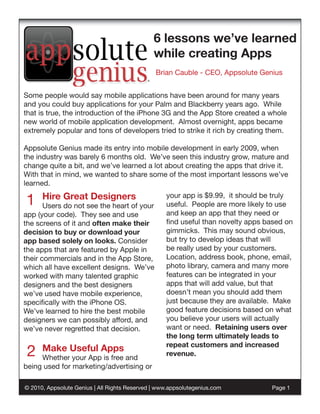 6 lessons we’ve learned
                                               while creating Apps
                                                Brian Cauble - CEO, Appsolute Genius


Some people would say mobile applications have been around for many years
and you could buy applications for your Palm and Blackberry years ago. While
that is true, the introduction of the iPhone 3G and the App Store created a whole
new world of mobile application development. Almost overnight, apps became
extremely popular and tons of developers tried to strike it rich by creating them.

Appsolute Genius made its entry into mobile development in early 2009, when
the industry was barely 6 months old. We’ve seen this industry grow, mature and
change quite a bit, and we’ve learned a lot about creating the apps that drive it.
With that in mind, we wanted to share some of the most important lessons we’ve
learned.

1     Hire Great Designers
       Users do not see the heart of your
                                                   your app is $9.99, it should be truly
                                                   useful. People are more likely to use
app (your code). They see and use                  and keep an app that they need or
the screens of it and often make their             find useful than novelty apps based on
decision to buy or download your                   gimmicks. This may sound obvious,
app based solely on looks. Consider                but try to develop ideas that will
the apps that are featured by Apple in             be really used by your customers.
their commercials and in the App Store,            Location, address book, phone, email,
which all have excellent designs. We’ve            photo library, camera and many more
worked with many talented graphic                  features can be integrated in your
designers and the best designers                   apps that will add value, but that
we’ve used have mobile experience,                 doesn’t mean you should add them
specifically with the iPhone OS.                   just because they are available. Make
We’ve learned to hire the best mobile              good feature decisions based on what
designers we can possibly afford, and              you believe your users will actually
we’ve never regretted that decision.               want or need. Retaining users over
                                                   the long term ultimately leads to
                                                   repeat customers and increased
 2    Make Useful Apps
     Whether your App is free and
                                                   revenue.
being used for marketing/advertising or

© 2010, Appsolute Genius | All Rights Reserved | www.appsolutegenius.com          Page 1
 