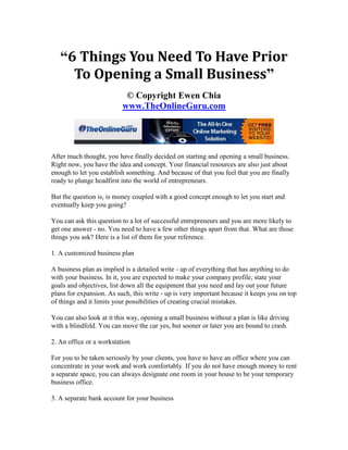 “6 Things You Need To Have Prior
     To Opening a Small Business”
                           © Copyright Ewen Chia
                          www.TheOnlineGuru.com




After much thought, you have finally decided on starting and opening a small business.
Right now, you have the idea and concept. Your financial resources are also just about
enough to let you establish something. And because of that you feel that you are finally
ready to plunge headfirst into the world of entrepreneurs.

But the question is, is money coupled with a good concept enough to let you start and
eventually keep you going?

You can ask this question to a lot of successful entrepreneurs and you are more likely to
get one answer - no. You need to have a few other things apart from that. What are those
things you ask? Here is a list of them for your reference.

1. A customized business plan

A business plan as implied is a detailed write - up of everything that has anything to do
with your business. In it, you are expected to make your company profile, state your
goals and objectives, list down all the equipment that you need and lay out your future
plans for expansion. As such, this write - up is very important because it keeps you on top
of things and it limits your possibilities of creating crucial mistakes.

You can also look at it this way, opening a small business without a plan is like driving
with a blindfold. You can move the car yes, but sooner or later you are bound to crash.

2. An office or a workstation

For you to be taken seriously by your clients, you have to have an office where you can
concentrate in your work and work comfortably. If you do not have enough money to rent
a separate space, you can always designate one room in your house to be your temporary
business office.

3. A separate bank account for your business
 