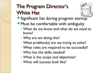 The Program Director’s
White Hat
Significant
           hat during program startup
Must be comfortable with ambiguity
 ◦ What do we know and what do we need to
   know?
 ◦ Why are we doing this?
 ◦ What problem(s) are we trying to solve?
 ◦ What roles are required to be successful?
 ◦ Who has the skills needed?
 ◦ What is the scope and objectives?
 ◦ What will success look like?
 