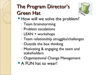 The Program Director’s
Green Hat
How   will we solve the problem?
 ◦ Team brainstorming
 ◦ Problem escalations
 ◦ LEAN + workshops
 ◦ Team relationship struggles/challenges
 ◦ Outside the box thinking
 ◦ Motivating & engaging the team and
   stakeholders
 ◦ Organizational Change Management
A   FUN hat to wear!
 