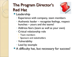 The Program Director’s
Red Hat
Leadership
 ◦ Experience with company, team members
 ◦ Authentic leader – recognize feelings, respect
   hunches – yours and the teams!
 ◦ Address fears (team as well as your own)
 ◦ Critical relationship role
      Team members
      Sponsors and stakeholders
 ◦ Vulnerability
 ◦ Lead by example
A   difficulty hat, but necessary for success!
 