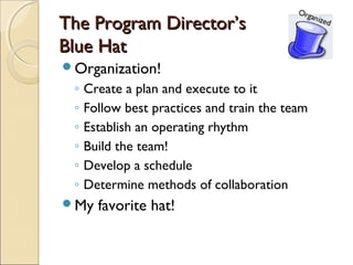 The Program Director’s
Blue Hat
Organization!
 ◦   Create a plan and execute to it
 ◦   Follow best practices and train the team
 ◦   Establish an operating rhythm
 ◦   Build the team!
 ◦   Develop a schedule
 ◦   Determine methods of collaboration
My    favorite hat!
 