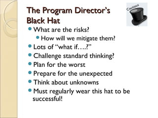 The Program Director’s
Black Hat
What   are the risks?
  How   will we mitigate them?
Lots of “what if….?”
Challenge standard thinking?
Plan for the worst
Prepare for the unexpected
Think about unknowns
Must regularly wear this hat to be
 successful!
 